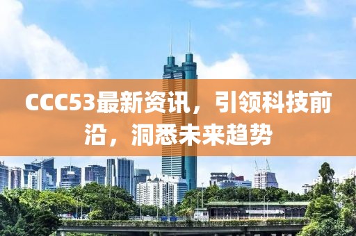 CCC53最新資訊，引領(lǐng)科技前沿，洞悉未來趨勢