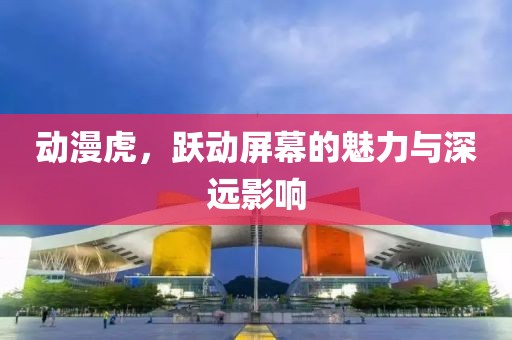 動漫虎，躍動屏幕的魅力與深遠(yuǎn)影響