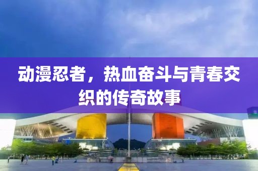 動(dòng)漫忍者，熱血奮斗與青春交織的傳奇故事
