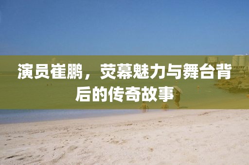 演員崔鵬，熒幕魅力與舞臺背后的傳奇故事