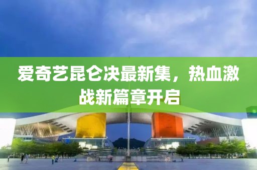 愛奇藝昆侖決最新集，熱血激戰(zhàn)新篇章開啟