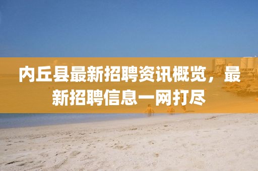 內(nèi)丘縣最新招聘資訊概覽，最新招聘信息一網(wǎng)打盡