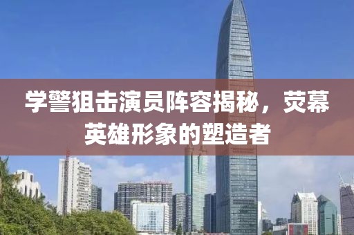 學(xué)警狙擊演員陣容揭秘，熒幕英雄形象的塑造者