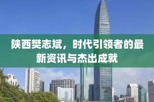 陜西樊志斌，時代引領(lǐng)者的最新資訊與杰出成就
