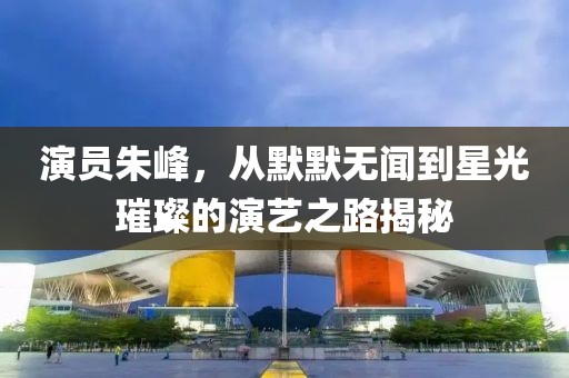 演員朱峰，從默默無聞到星光璀璨的演藝之路揭秘