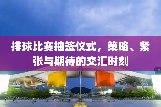 排球比賽抽簽儀式，策略、緊張與期待的交匯時(shí)刻