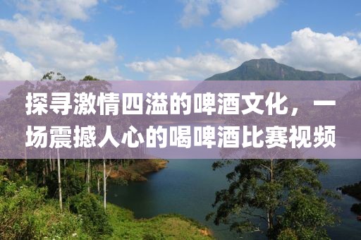 探尋激情四溢的啤酒文化，一場震撼人心的喝啤酒比賽視頻
