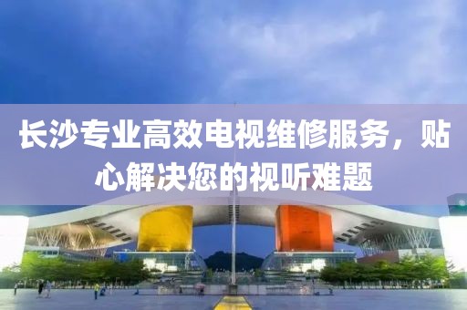長沙專業(yè)高效電視維修服務(wù)，貼心解決您的視聽難題