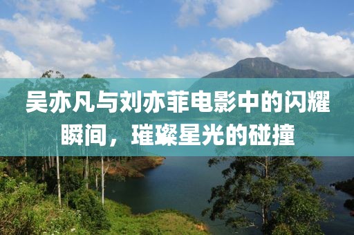 吳亦凡與劉亦菲電影中的閃耀瞬間，璀璨星光的碰撞
