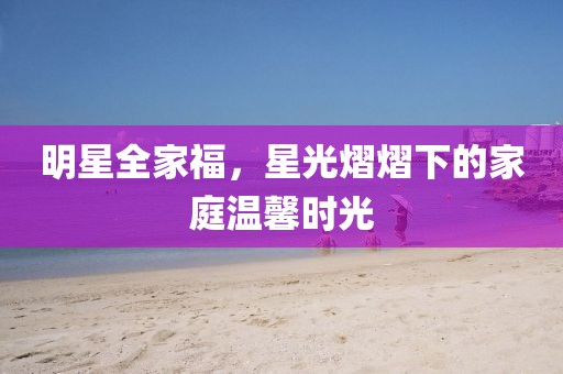 明星全家福，星光熠熠下的家庭溫馨時光