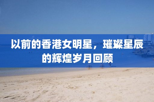 以前的香港女明星，璀璨星辰的輝煌歲月回顧