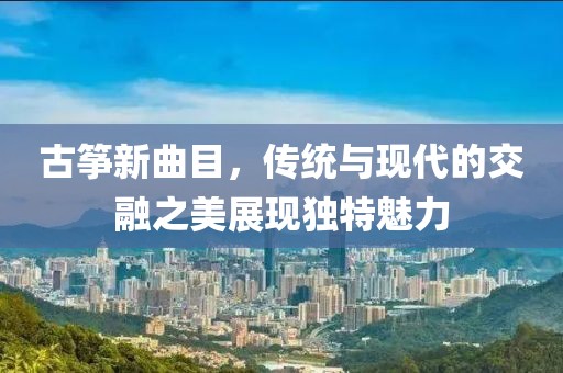 古箏新曲目，傳統(tǒng)與現(xiàn)代的交融之美展現(xiàn)獨(dú)特魅力