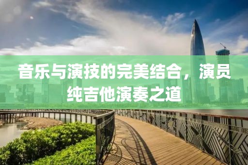 音樂與演技的完美結合，演員純吉他演奏之道