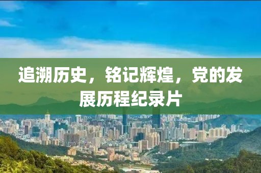 追溯歷史，銘記輝煌，黨的發(fā)展歷程紀(jì)錄片