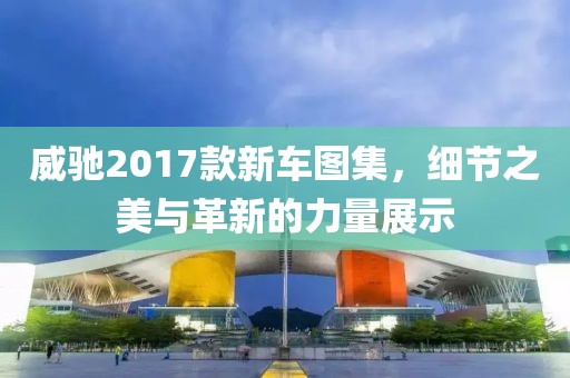 威馳2017款新車圖集，細(xì)節(jié)之美與革新的力量展示