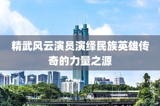 精武風(fēng)云演員演繹民族英雄傳奇的力量之源