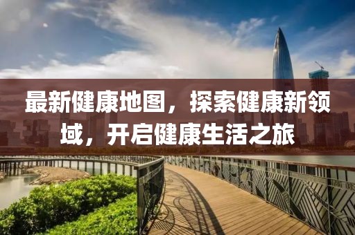 最新健康地圖，探索健康新領(lǐng)域，開(kāi)啟健康生活之旅