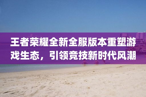 王者榮耀全新全服版本重塑游戲生態(tài)，引領(lǐng)競技新時代風(fēng)潮