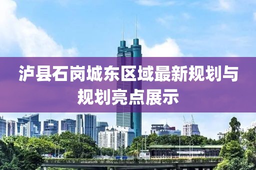 瀘縣石崗城東區(qū)域最新規(guī)劃與規(guī)劃亮點展示