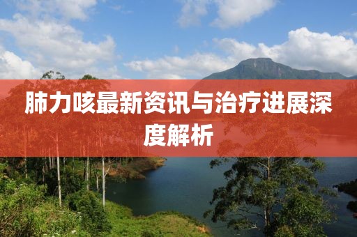 肺力咳最新資訊與治療進(jìn)展深度解析