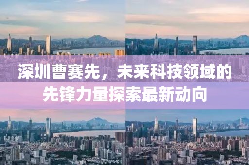 深圳曹賽先，未來科技領域的先鋒力量探索最新動向