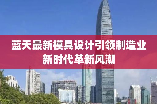 藍天最新模具設(shè)計引領(lǐng)制造業(yè)新時代革新風(fēng)潮