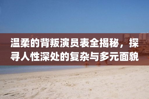溫柔的背叛演員表全揭秘，探尋人性深處的復(fù)雜與多元面貌