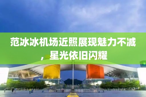 范冰冰機場近照展現(xiàn)魅力不減，星光依舊閃耀
