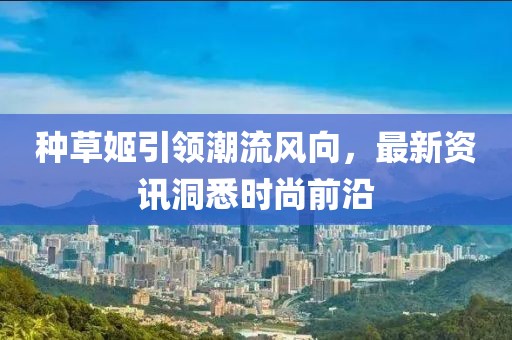 種草姬引領(lǐng)潮流風(fēng)向，最新資訊洞悉時(shí)尚前沿