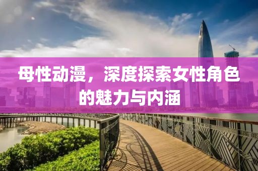 母性動漫，深度探索女性角色的魅力與內(nèi)涵