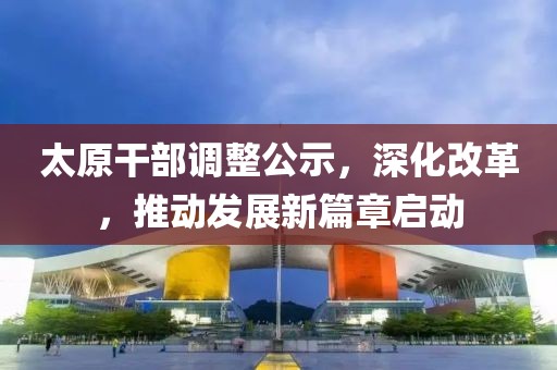 太原干部調(diào)整公示，深化改革，推動(dòng)發(fā)展新篇章啟動(dòng)