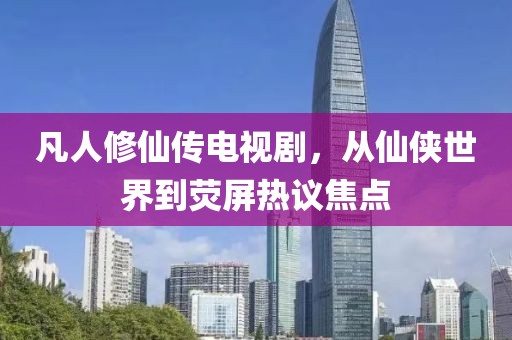 凡人修仙傳電視劇，從仙俠世界到熒屏熱議焦點(diǎn)