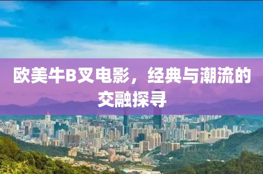 歐美牛B叉電影，經(jīng)典與潮流的交融探尋