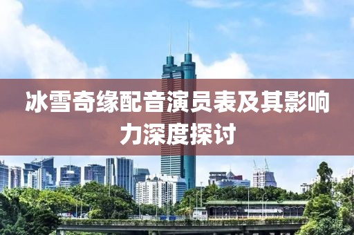 冰雪奇緣配音演員表及其影響力深度探討
