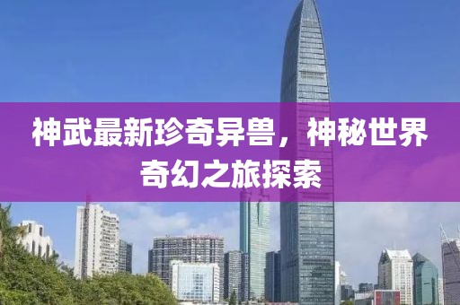 神武最新珍奇異獸，神秘世界奇幻之旅探索