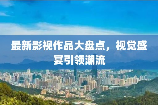 最新影視作品大盤點(diǎn)，視覺盛宴引領(lǐng)潮流