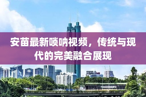 安苗最新嗩吶視頻，傳統(tǒng)與現(xiàn)代的完美融合展現(xiàn)