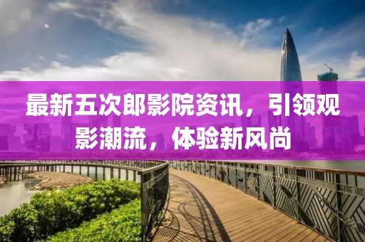 最新五次郎影院資訊，引領(lǐng)觀影潮流，體驗(yàn)新風(fēng)尚