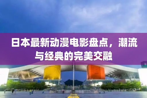 日本最新動漫電影盤點，潮流與經(jīng)典的完美交融