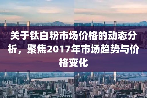 關(guān)于鈦白粉市場價格的動態(tài)分析，聚焦2017年市場趨勢與價格變化