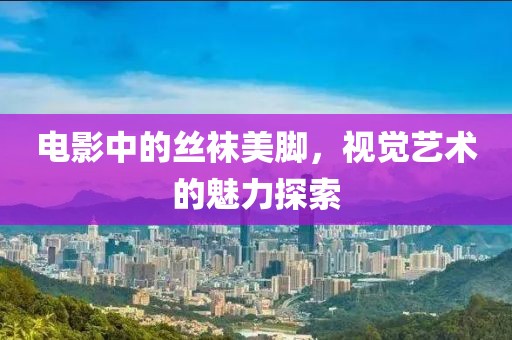 電影中的絲襪美腳，視覺(jué)藝術(shù)的魅力探索