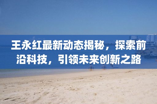 王永紅最新動態(tài)揭秘，探索前沿科技，引領未來創(chuàng)新之路