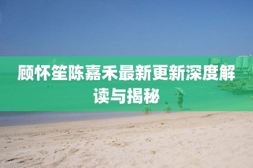 顧懷笙陳嘉禾最新更新深度解讀與揭秘