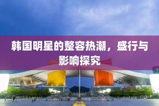 韓國(guó)明星的整容熱潮，盛行與影響探究
