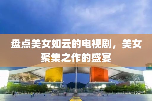 盤點(diǎn)美女如云的電視劇，美女聚集之作的盛宴