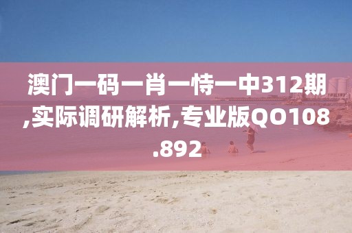 澳門一碼一肖一恃一中312期,實(shí)際調(diào)研解析,專業(yè)版QO108.892