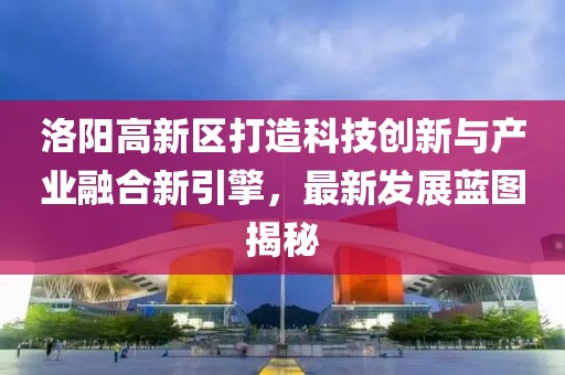 洛陽高新區(qū)打造科技創(chuàng)新與產(chǎn)業(yè)融合新引擎，最新發(fā)展藍(lán)圖揭秘