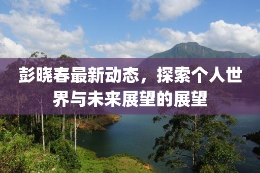 彭曉春最新動態(tài)，探索個人世界與未來展望的展望