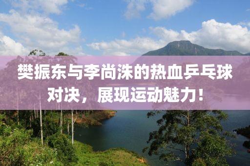 樊振東與李尚洙的熱血乒乓球?qū)Q，展現(xiàn)運動魅力！