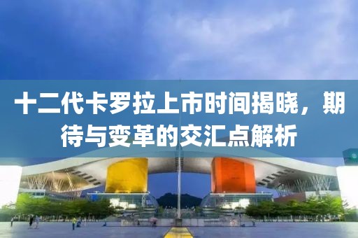 十二代卡羅拉上市時(shí)間揭曉，期待與變革的交匯點(diǎn)解析